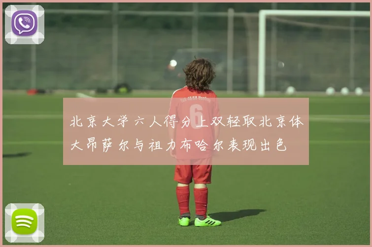 北京大学六人得分上双轻取北京体大昂萨尔与祖力布哈尔表现出色