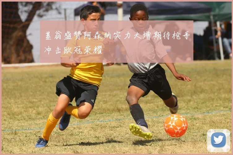 基翁盛赞阿森纳实力大增期待枪手冲击欧冠荣耀