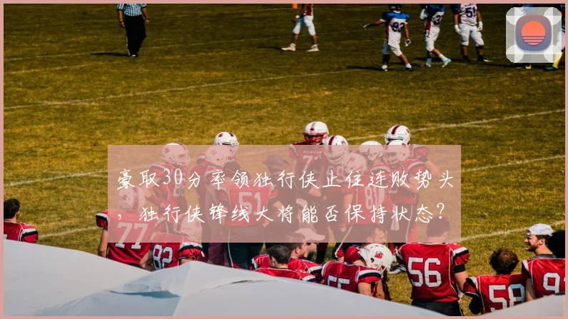 豪取30分率领独行侠止住连败势头，独行侠锋线大将能否保持状态？