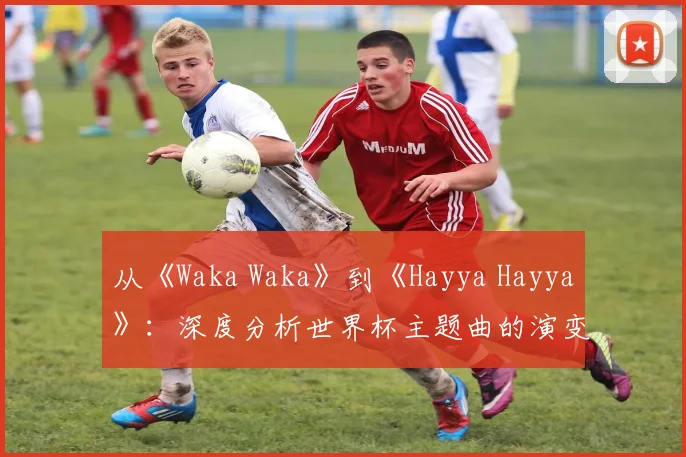 从《Waka Waka》到《Hayya Hayya》：深度分析世界杯主题曲的演变