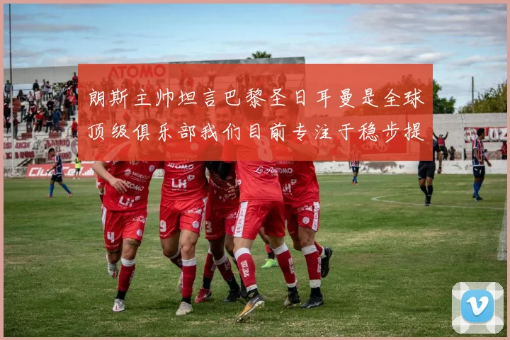 朗斯主帅坦言巴黎圣日耳曼是全球顶级俱乐部我们目前专注于稳步提升表现