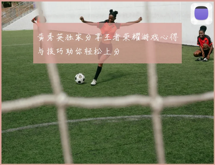 黄秀英独家分享王者荣耀游戏心得与技巧助你轻松上分