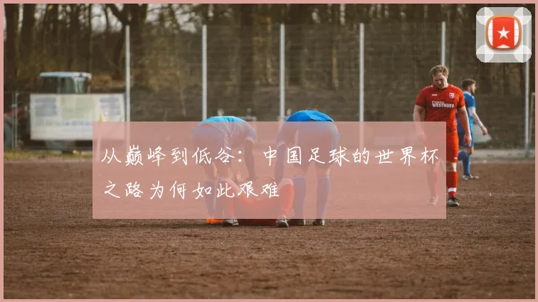 从巅峰到低谷：中国足球的世界杯之路为何如此艰难